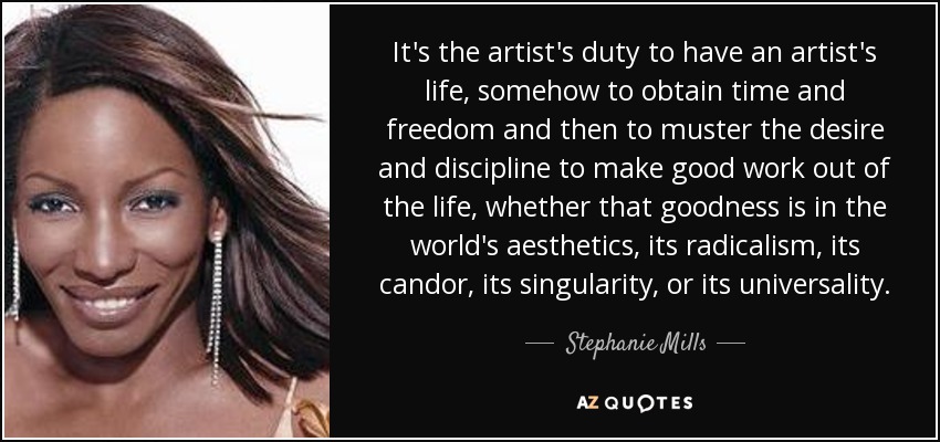 It's the artist's duty to have an artist's life, somehow to obtain time and freedom and then to muster the desire and discipline to make good work out of the life, whether that goodness is in the world's aesthetics, its radicalism, its candor, its singularity, or its universality. - Stephanie Mills