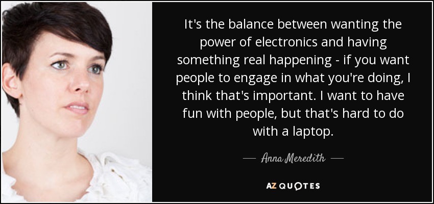 It's the balance between wanting the power of electronics and having something real happening - if you want people to engage in what you're doing, I think that's important. I want to have fun with people, but that's hard to do with a laptop. - Anna Meredith