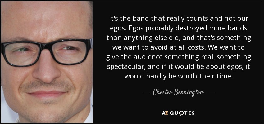 It's the band that really counts and not our egos. Egos probably destroyed more bands than anything else did, and that's something we want to avoid at all costs. We want to give the audience something real, something spectacular, and if it would be about egos, it would hardly be worth their time. - Chester Bennington