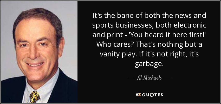 It's the bane of both the news and sports businesses, both electronic and print - 'You heard it here first!' Who cares? That's nothing but a vanity play. If it's not right, it's garbage. - Al Michaels