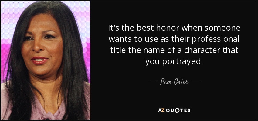 It's the best honor when someone wants to use as their professional title the name of a character that you portrayed. - Pam Grier