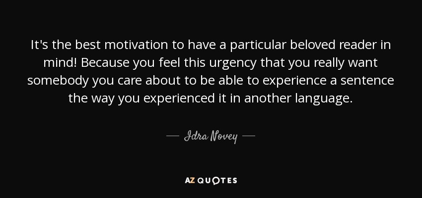It's the best motivation to have a particular beloved reader in mind! Because you feel this urgency that you really want somebody you care about to be able to experience a sentence the way you experienced it in another language. - Idra Novey