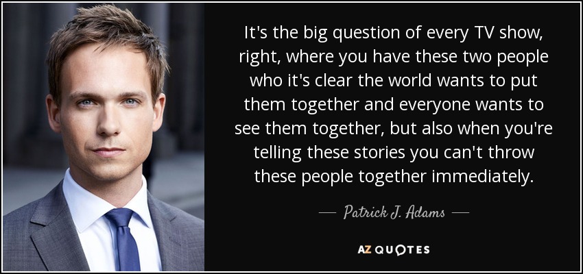 It's the big question of every TV show, right, where you have these two people who it's clear the world wants to put them together and everyone wants to see them together, but also when you're telling these stories you can't throw these people together immediately. - Patrick J. Adams