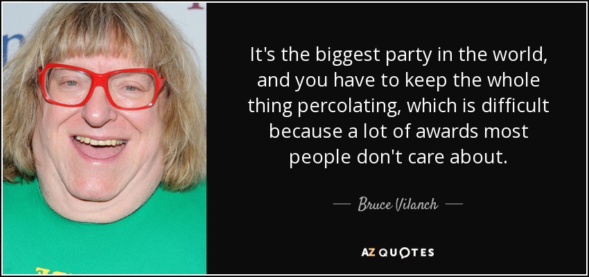 It's the biggest party in the world, and you have to keep the whole thing percolating, which is difficult because a lot of awards most people don't care about. - Bruce Vilanch