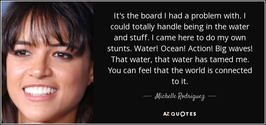 It's the board I had a problem with. I could totally handle being in the water and stuff. I came here to do my own stunts. Water! Ocean! Action! Big waves! That water, that water has tamed me. You can feel that the world is connected to it. - Michelle Rodriguez