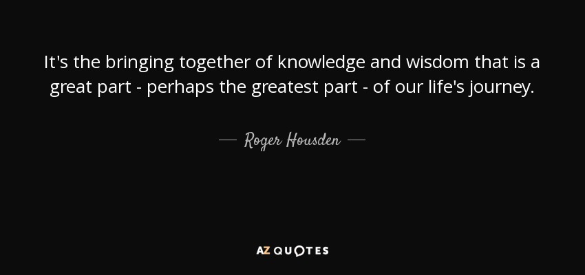 It's the bringing together of knowledge and wisdom that is a great part - perhaps the greatest part - of our life's journey. - Roger Housden