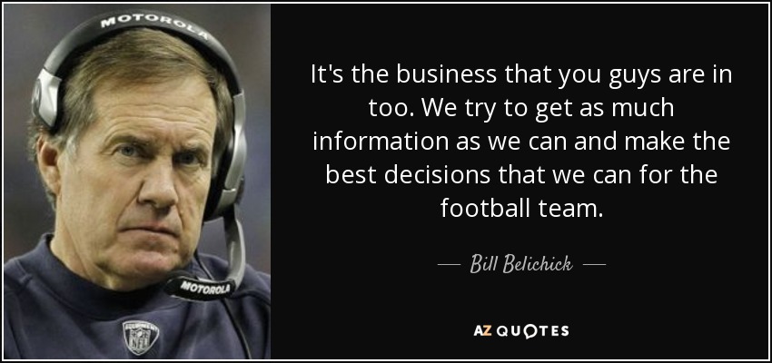 It's the business that you guys are in too. We try to get as much information as we can and make the best decisions that we can for the football team. - Bill Belichick