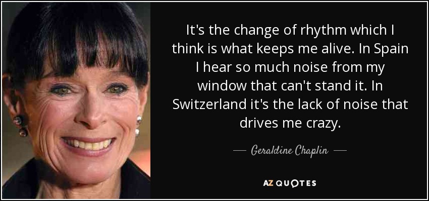 It's the change of rhythm which I think is what keeps me alive. In Spain I hear so much noise from my window that can't stand it. In Switzerland it's the lack of noise that drives me crazy. - Geraldine Chaplin