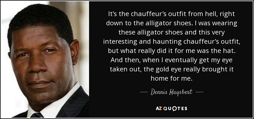 It's the chauffeur's outfit from hell, right down to the alligator shoes. I was wearing these alligator shoes and this very interesting and haunting chauffeur's outfit, but what really did it for me was the hat. And then, when I eventually get my eye taken out, the gold eye really brought it home for me. - Dennis Haysbert