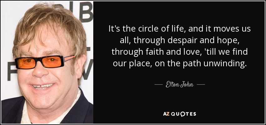 It's the circle of life, and it moves us all, through despair and hope, through faith and love, 'till we find our place, on the path unwinding. - Elton John
