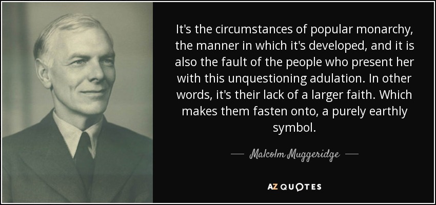 It's the circumstances of popular monarchy, the manner in which it's developed, and it is also the fault of the people who present her with this unquestioning adulation. In other words, it's their lack of a larger faith. Which makes them fasten onto, a purely earthly symbol. - Malcolm Muggeridge