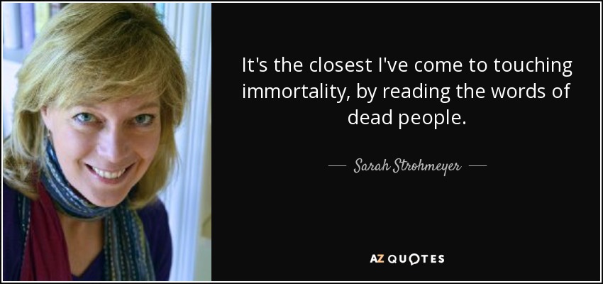 It's the closest I've come to touching immortality, by reading the words of dead people. - Sarah Strohmeyer