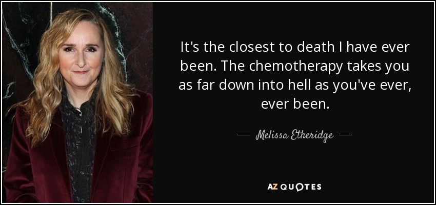 It's the closest to death I have ever been. The chemotherapy takes you as far down into hell as you've ever, ever been. - Melissa Etheridge