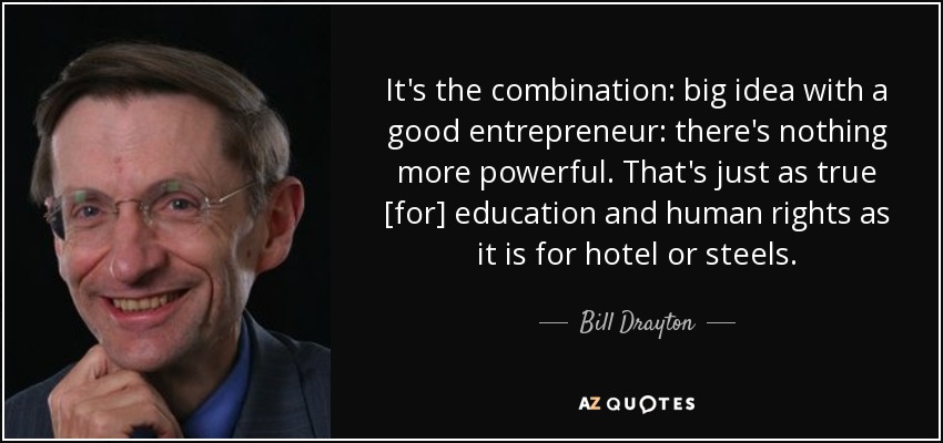 It's the combination: big idea with a good entrepreneur: there's nothing more powerful. That's just as true [for] education and human rights as it is for hotel or steels. - Bill Drayton
