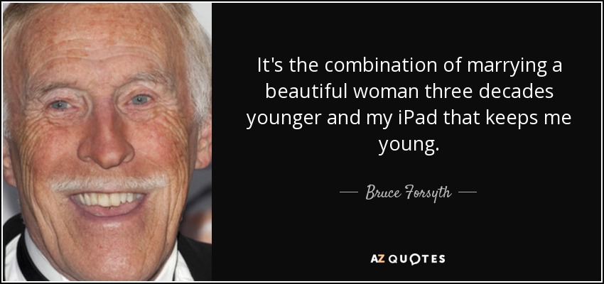It's the combination of marrying a beautiful woman three decades younger and my iPad that keeps me young. - Bruce Forsyth