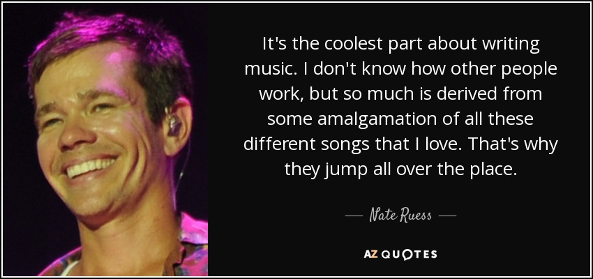 It's the coolest part about writing music. I don't know how other people work, but so much is derived from some amalgamation of all these different songs that I love. That's why they jump all over the place. - Nate Ruess