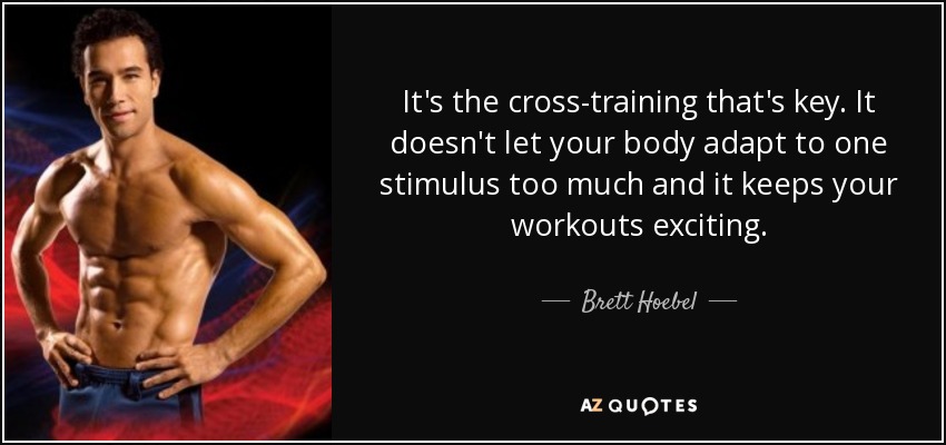 It's the cross-training that's key. It doesn't let your body adapt to one stimulus too much and it keeps your workouts exciting. - Brett Hoebel