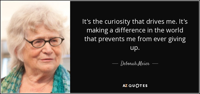 It's the curiosity that drives me. It's making a difference in the world that prevents me from ever giving up. - Deborah Meier