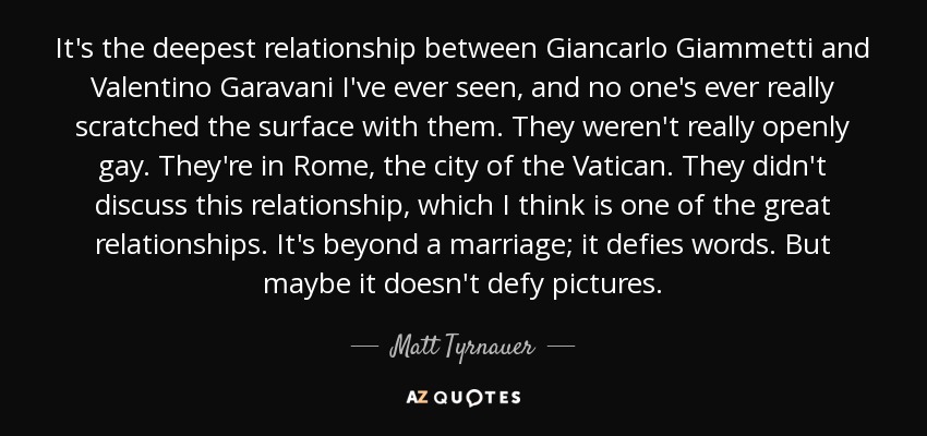 It's the deepest relationship between Giancarlo Giammetti and Valentino Garavani I've ever seen, and no one's ever really scratched the surface with them. They weren't really openly gay. They're in Rome, the city of the Vatican. They didn't discuss this relationship, which I think is one of the great relationships. It's beyond a marriage; it defies words. But maybe it doesn't defy pictures. - Matt Tyrnauer
