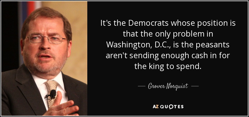 It's the Democrats whose position is that the only problem in Washington, D.C., is the peasants aren't sending enough cash in for the king to spend. - Grover Norquist