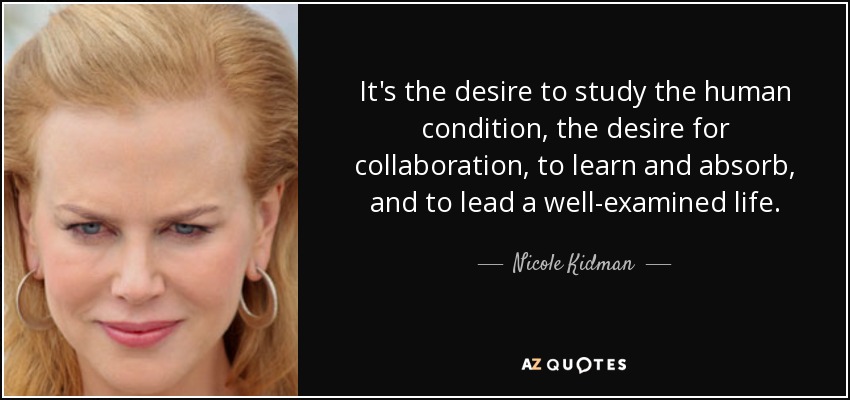 It's the desire to study the human condition, the desire for collaboration, to learn and absorb, and to lead a well-examined life. - Nicole Kidman