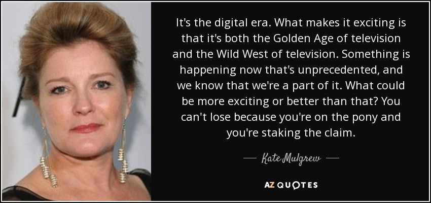 It's the digital era. What makes it exciting is that it's both the Golden Age of television and the Wild West of television. Something is happening now that's unprecedented, and we know that we're a part of it. What could be more exciting or better than that? You can't lose because you're on the pony and you're staking the claim. - Kate Mulgrew