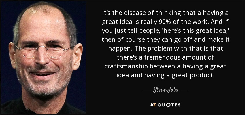 It's the disease of thinking that a having a great idea is really 90% of the work. And if you just tell people, 'here's this great idea,' then of course they can go off and make it happen. The problem with that is that there's a tremendous amount of craftsmanship between a having a great idea and having a great product. - Steve Jobs