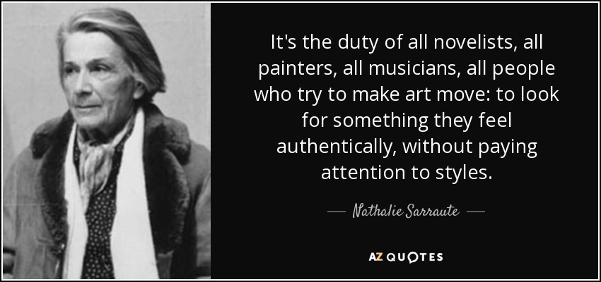 It's the duty of all novelists, all painters, all musicians, all people who try to make art move: to look for something they feel authentically, without paying attention to styles. - Nathalie Sarraute