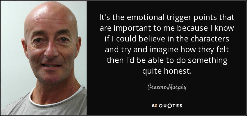 It's the emotional trigger points that are important to me because I know if I could believe in the characters and try and imagine how they felt then I'd be able to do something quite honest. - Graeme Murphy