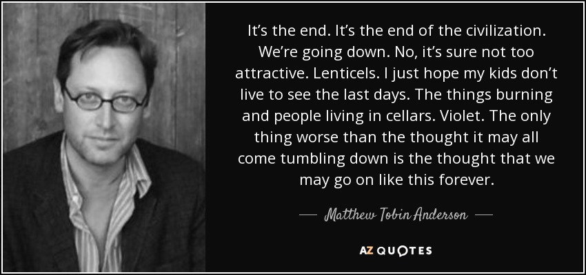 It’s the end. It’s the end of the civilization. We’re going down. No, it’s sure not too attractive. Lenticels. I just hope my kids don’t live to see the last days. The things burning and people living in cellars. Violet. The only thing worse than the thought it may all come tumbling down is the thought that we may go on like this forever. - Matthew Tobin Anderson