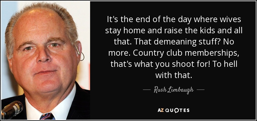 It's the end of the day where wives stay home and raise the kids and all that. That demeaning stuff? No more. Country club memberships, that's what you shoot for! To hell with that. - Rush Limbaugh
