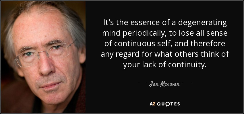 It's the essence of a degenerating mind periodically, to lose all sense of continuous self, and therefore any regard for what others think of your lack of continuity. - Ian Mcewan