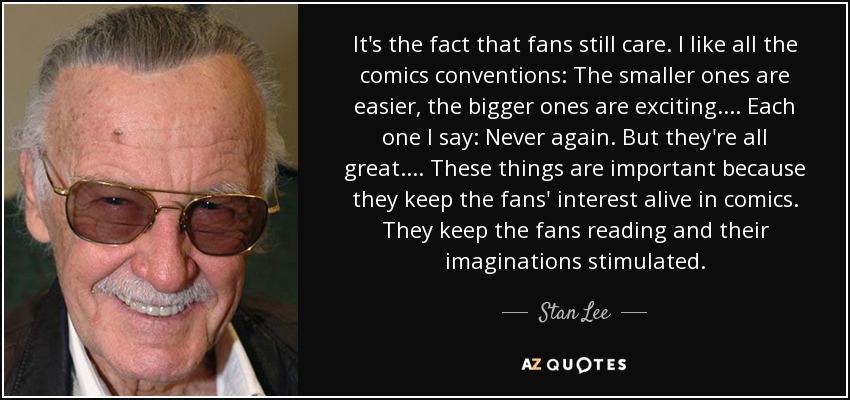 It's the fact that fans still care. I like all the comics conventions: The smaller ones are easier, the bigger ones are exciting.... Each one I say: Never again. But they're all great.... These things are important because they keep the fans' interest alive in comics. They keep the fans reading and their imaginations stimulated. - Stan Lee