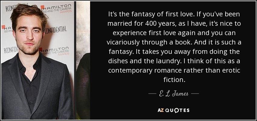 It's the fantasy of first love. If you've been married for 400 years, as I have, it's nice to experience first love again and you can vicariously through a book. And it is such a fantasy. It takes you away from doing the dishes and the laundry. I think of this as a contemporary romance rather than erotic fiction. - E. L. James