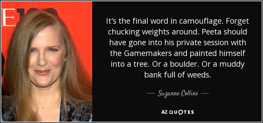 It’s the final word in camouflage. Forget chucking weights around. Peeta should have gone into his private session with the Gamemakers and painted himself into a tree. Or a boulder. Or a muddy bank full of weeds. - Suzanne Collins