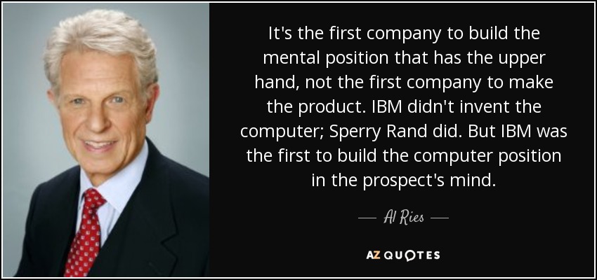 It's the first company to build the mental position that has the upper hand, not the first company to make the product. IBM didn't invent the computer; Sperry Rand did. But IBM was the first to build the computer position in the prospect's mind. - Al Ries