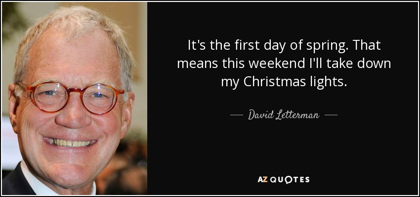 It's the first day of spring. That means this weekend I'll take down my Christmas lights. - David Letterman