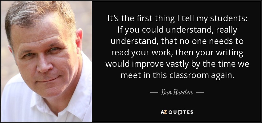 It's the first thing I tell my students: If you could understand, really understand, that no one needs to read your work, then your writing would improve vastly by the time we meet in this classroom again. - Dan Barden