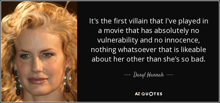 It's the first villain that I've played in a movie that has absolutely no vulnerability and no innocence, nothing whatsoever that is likeable about her other than she's so bad. - Daryl Hannah