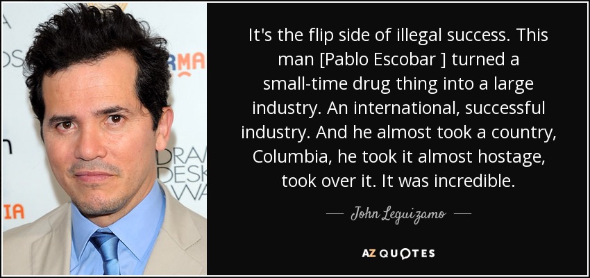It's the flip side of illegal success. This man [Pablo Escobar ] turned a small-time drug thing into a large industry. An international, successful industry. And he almost took a country, Columbia, he took it almost hostage, took over it. It was incredible. - John Leguizamo