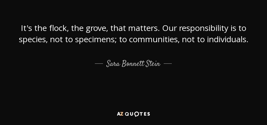 It's the flock, the grove, that matters. Our responsibility is to species, not to specimens; to communities, not to individuals. - Sara Bonnett Stein