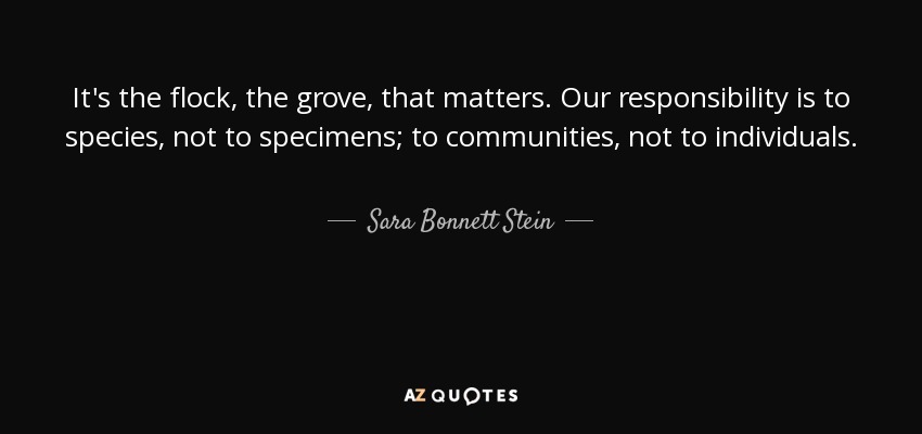It's the flock, the grove, that matters. Our responsibility is to species, not to specimens; to communities, not to individuals. - Sara Bonnett Stein