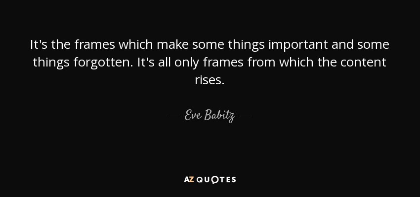 It's the frames which make some things important and some things forgotten. It's all only frames from which the content rises. - Eve Babitz