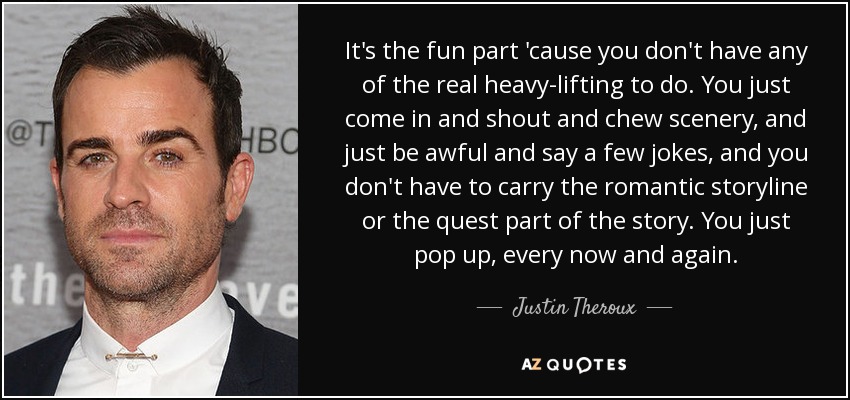 It's the fun part 'cause you don't have any of the real heavy-lifting to do. You just come in and shout and chew scenery, and just be awful and say a few jokes, and you don't have to carry the romantic storyline or the quest part of the story. You just pop up, every now and again. - Justin Theroux