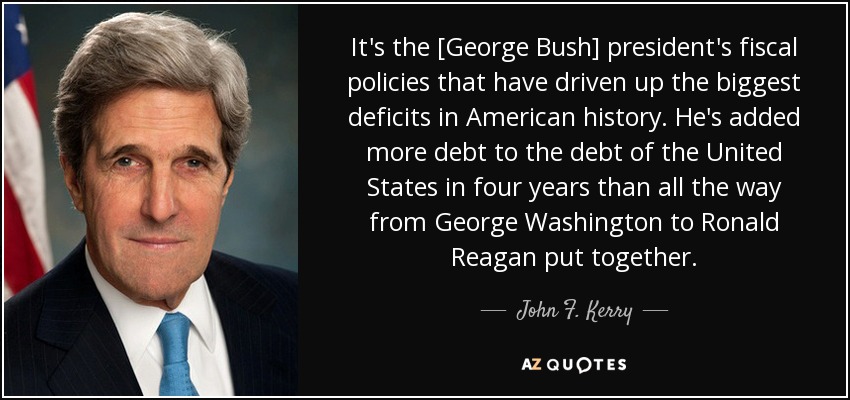 It's the [George Bush] president's fiscal policies that have driven up the biggest deficits in American history. He's added more debt to the debt of the United States in four years than all the way from George Washington to Ronald Reagan put together. - John F. Kerry