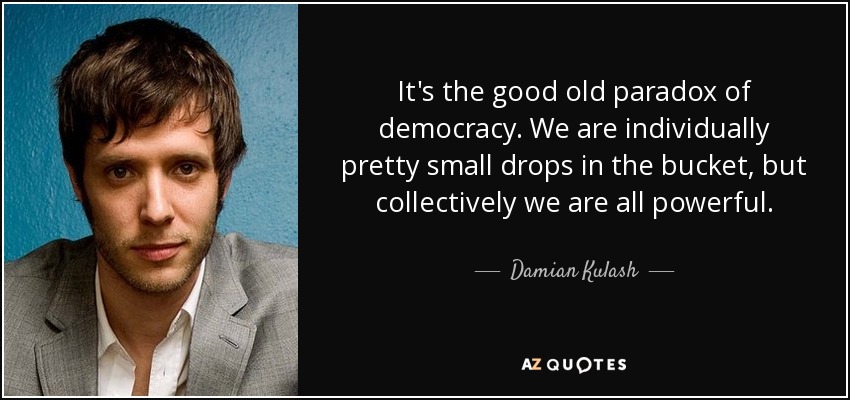 It's the good old paradox of democracy. We are individually pretty small drops in the bucket, but collectively we are all powerful. - Damian Kulash