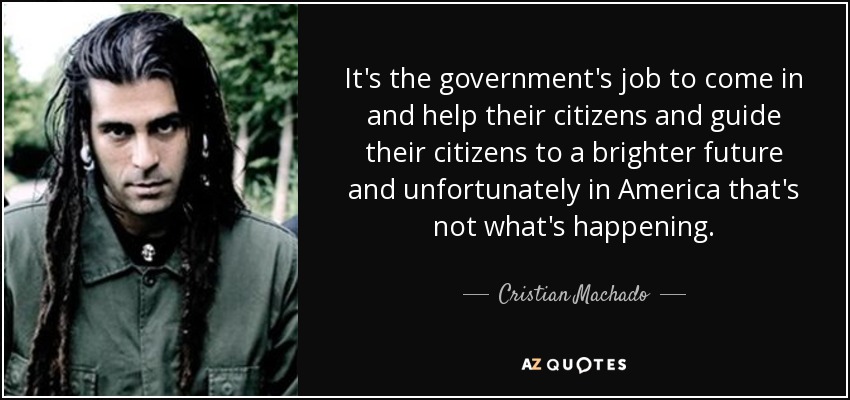 It's the government's job to come in and help their citizens and guide their citizens to a brighter future and unfortunately in America that's not what's happening. - Cristian Machado