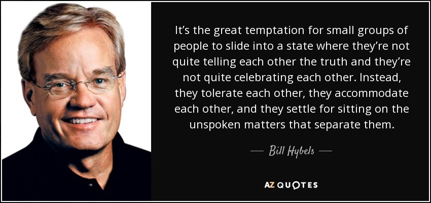 It’s the great temptation for small groups of people to slide into a state where they’re not quite telling each other the truth and they’re not quite celebrating each other. Instead, they tolerate each other, they accommodate each other, and they settle for sitting on the unspoken matters that separate them. - Bill Hybels