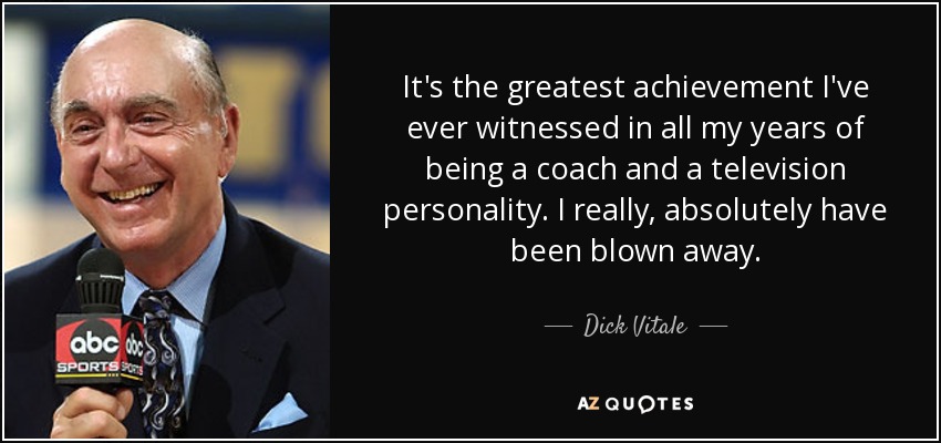 It's the greatest achievement I've ever witnessed in all my years of being a coach and a television personality. I really, absolutely have been blown away. - Dick Vitale