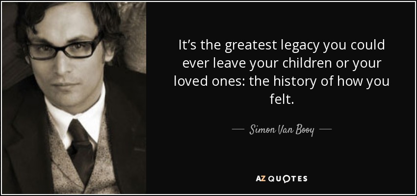 It’s the greatest legacy you could ever leave your children or your loved ones: the history of how you felt. - Simon Van Booy